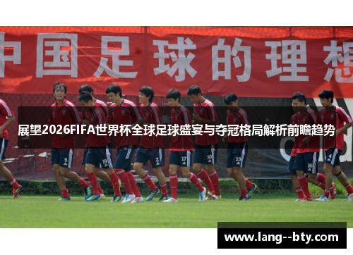 展望2026FIFA世界杯全球足球盛宴与夺冠格局解析前瞻趋势 展望2026FIFA世界杯全球足球盛宴与夺冠格局解析前瞻趋势