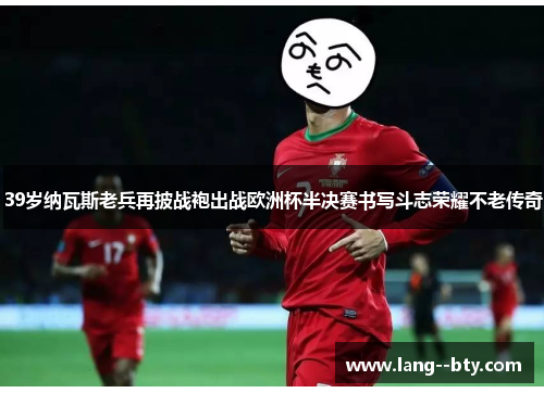 39岁纳瓦斯老兵再披战袍出战欧洲杯半决赛书写斗志荣耀不老传奇 39岁纳瓦斯老兵再披战袍出战欧洲杯半决赛书写斗志荣耀不老传奇