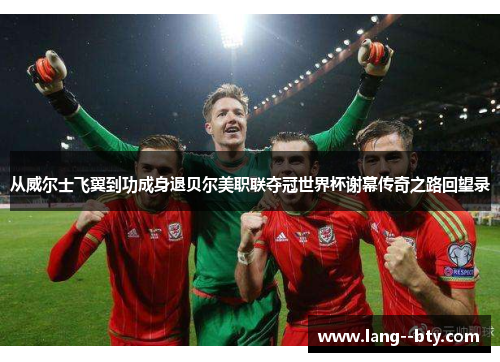 从威尔士飞翼到功成身退贝尔美职联夺冠世界杯谢幕传奇之路回望录 从威尔士飞翼到功成身退贝尔美职联夺冠世界杯谢幕传奇之路回望录