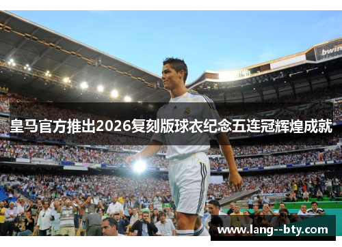 皇马官方推出2026复刻版球衣纪念五连冠辉煌成就