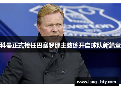 科曼正式接任巴塞罗那主教练开启球队新篇章