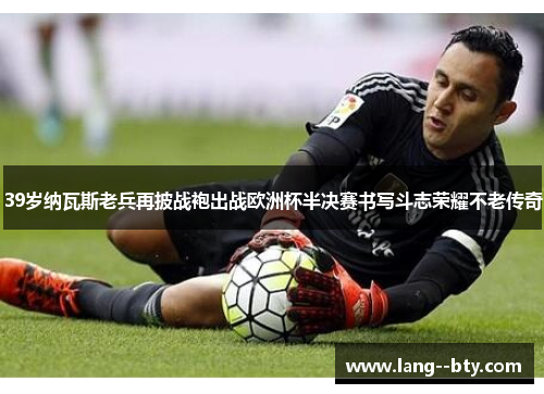39岁纳瓦斯老兵再披战袍出战欧洲杯半决赛书写斗志荣耀不老传奇 39岁纳瓦斯老兵再披战袍出战欧洲杯半决赛书写斗志荣耀不老传奇