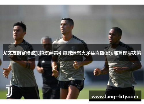 尤文友谊赛惨败加拉塔萨雷引爆球迷怒火矛头直指俱乐部管理层决策