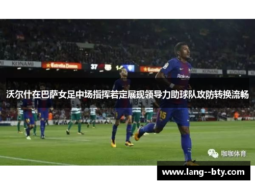 沃尔什在巴萨女足中场指挥若定展现领导力助球队攻防转换流畅