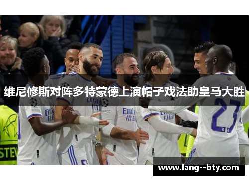 维尼修斯对阵多特蒙德上演帽子戏法助皇马大胜