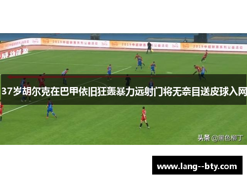 37岁胡尔克在巴甲依旧狂轰暴力远射门将无奈目送皮球入网