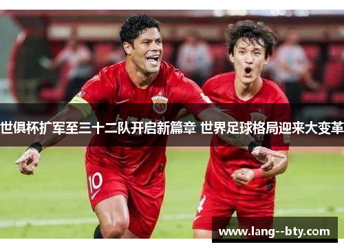 世俱杯扩军至三十二队开启新篇章 世界足球格局迎来大变革