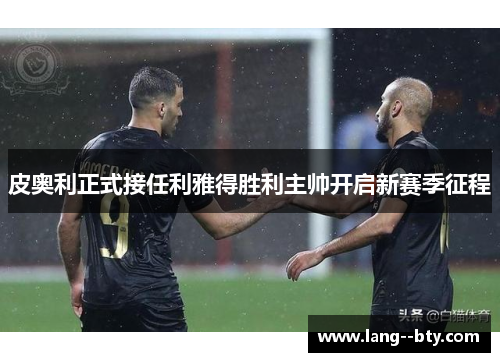 皮奥利正式接任利雅得胜利主帅开启新赛季征程