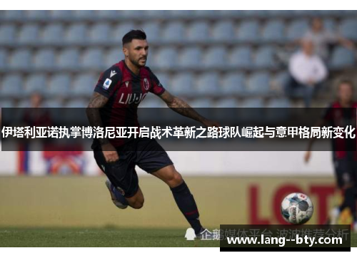伊塔利亚诺执掌博洛尼亚开启战术革新之路球队崛起与意甲格局新变化