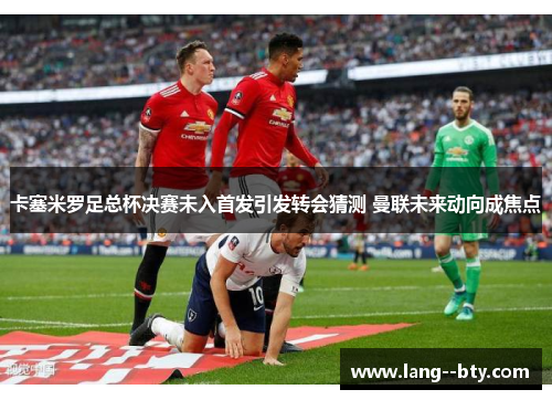 卡塞米罗足总杯决赛未入首发引发转会猜测 曼联未来动向成焦点 卡塞米罗足总杯决赛未入首发引发转会猜测 曼联未来动向成焦点