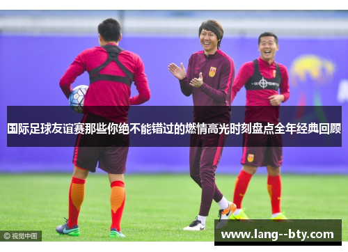 国际足球友谊赛那些你绝不能错过的燃情高光时刻盘点全年经典回顾