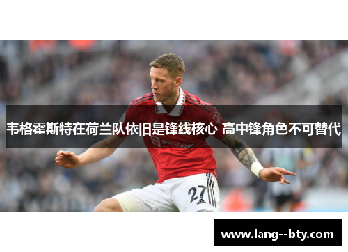 韦格霍斯特在荷兰队依旧是锋线核心 高中锋角色不可替代 韦格霍斯特在荷兰队依旧是锋线核心 高中锋角色不可替代