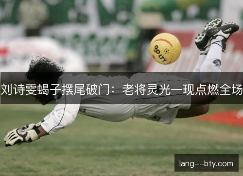 刘诗雯蝎子摆尾破门:老将灵光一现点燃全场 刘诗雯蝎子摆尾破门:老将灵光一现点燃全场
