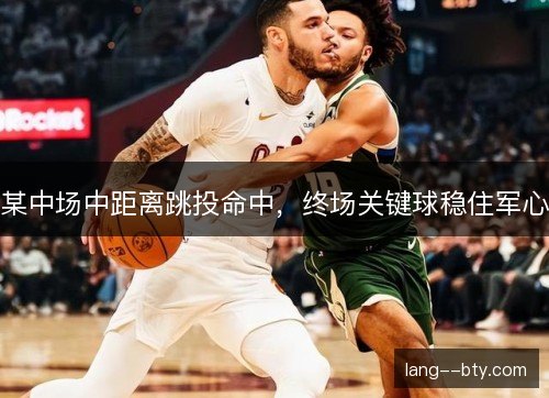 某中场中距离跳投命中，终场关键球稳住军心