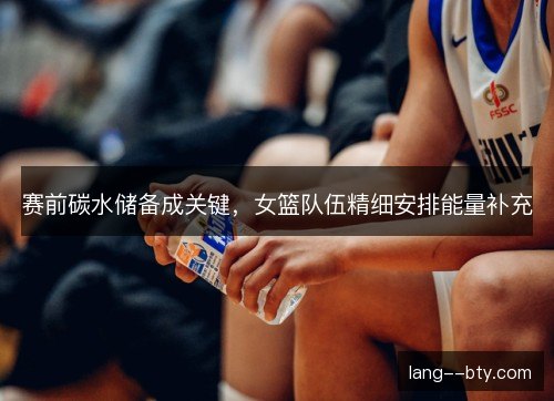 赛前碳水储备成关键，女篮队伍精细安排能量补充